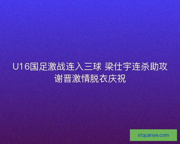 U16国足激战连入三球 梁仕宇连杀助攻谢晋激情脱衣庆祝