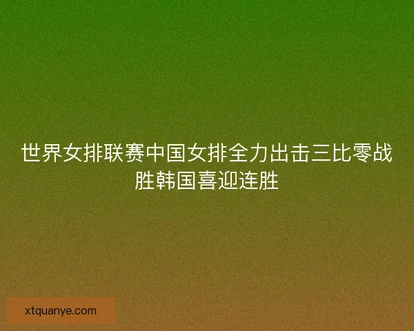 世界女排联赛中国女排全力出击三比零战胜韩国喜迎连胜