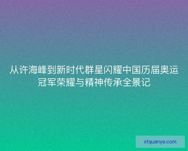 从许海峰到新时代群星闪耀中国历届奥运冠军荣耀与精神传承全景记